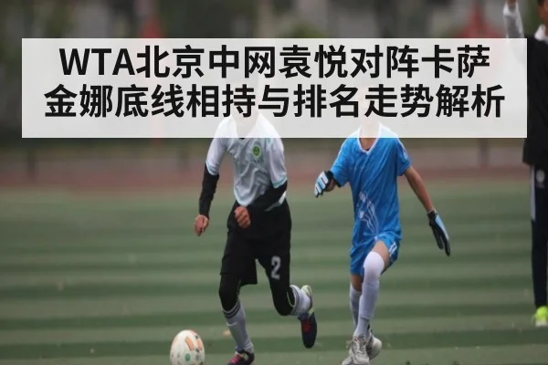 WTA北京中网袁悦对阵卡萨金娜底线相持与排名走势解析